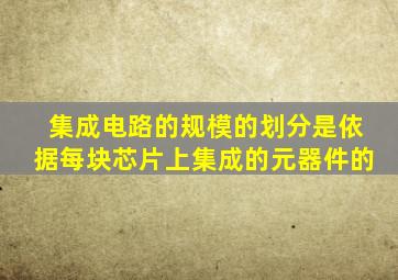 集成电路的规模的划分是依据每块芯片上集成的元器件的