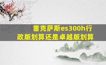 雷克萨斯es300h行政版划算还是卓越版划算