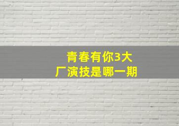 青春有你3大厂演技是哪一期