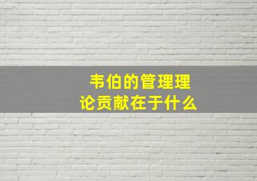 韦伯的管理理论贡献在于什么