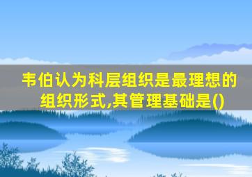 韦伯认为科层组织是最理想的组织形式,其管理基础是()