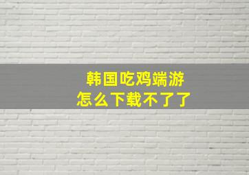 韩国吃鸡端游怎么下载不了了