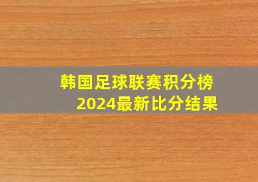 韩国足球联赛积分榜2024最新比分结果