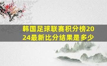 韩国足球联赛积分榜2024最新比分结果是多少