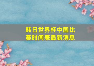 韩日世界杯中国比赛时间表最新消息