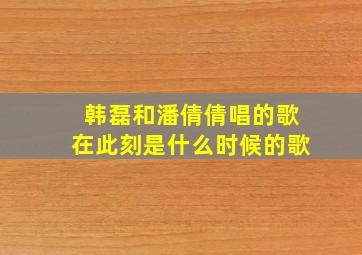 韩磊和潘倩倩唱的歌在此刻是什么时候的歌