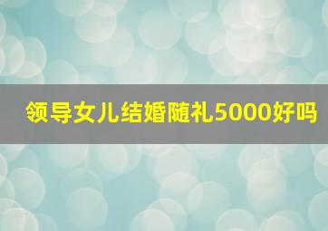 领导女儿结婚随礼5000好吗