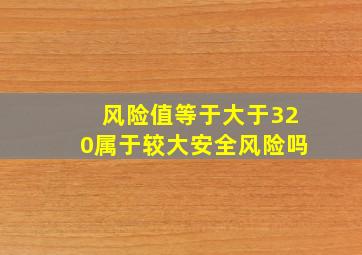 风险值等于大于320属于较大安全风险吗