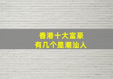 香港十大富豪有几个是潮汕人