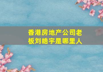 香港房地产公司老板刘皓宇是哪里人