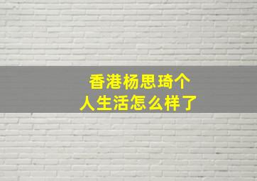 香港杨思琦个人生活怎么样了