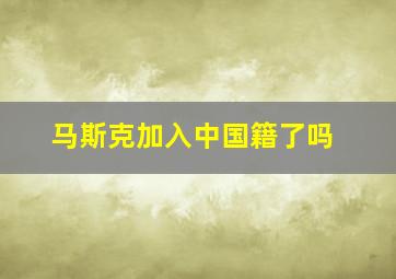 马斯克加入中国籍了吗