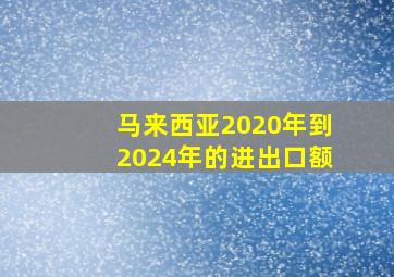 马来西亚2020年到2024年的进出口额