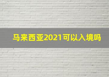 马来西亚2021可以入境吗