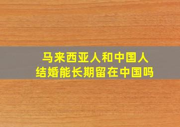 马来西亚人和中国人结婚能长期留在中国吗