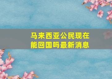 马来西亚公民现在能回国吗最新消息