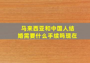 马来西亚和中国人结婚需要什么手续吗现在