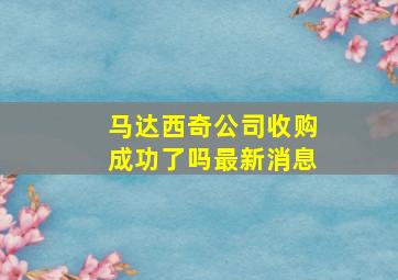 马达西奇公司收购成功了吗最新消息