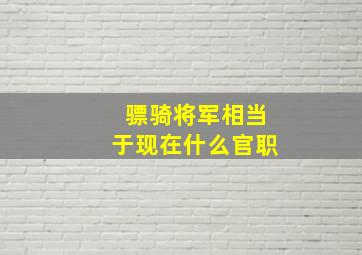 骠骑将军相当于现在什么官职