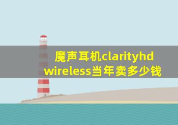 魔声耳机clarityhdwireless当年卖多少钱