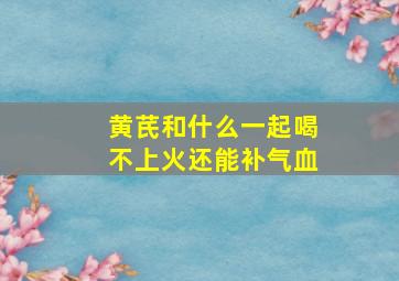 黄芪和什么一起喝不上火还能补气血