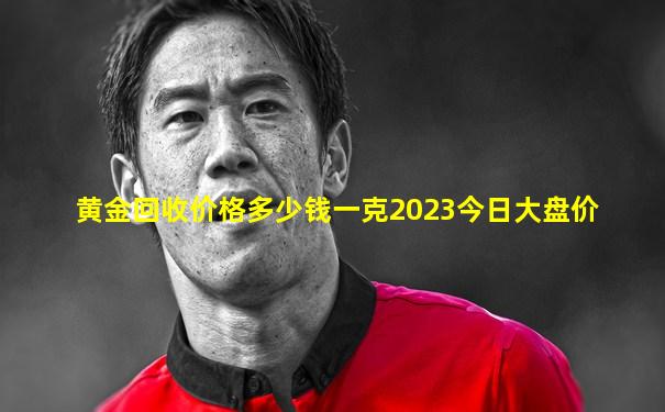 黄金回收价格多少钱一克2023今日大盘价