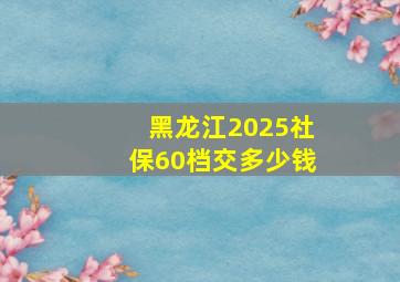 黑龙江2025社保60档交多少钱