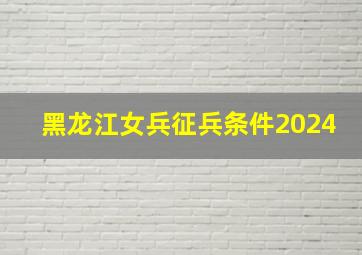 黑龙江女兵征兵条件2024