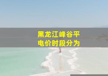 黑龙江峰谷平电价时段分为