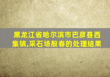 黑龙江省哈尔滨市巴彦县西集镇,采石场殷春的处理结果