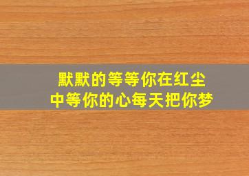 默默的等等你在红尘中等你的心每天把你梦