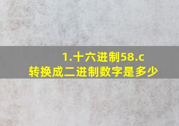 1.十六进制58.c转换成二进制数字是多少