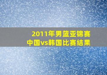 2011年男篮亚锦赛中国vs韩国比赛结果