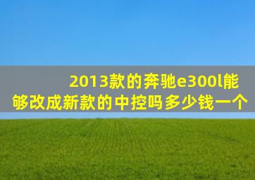 2013款的奔驰e300l能够改成新款的中控吗多少钱一个