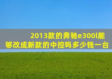 2013款的奔驰e300l能够改成新款的中控吗多少钱一台