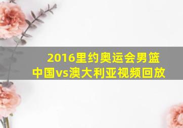 2016里约奥运会男篮中国vs澳大利亚视频回放