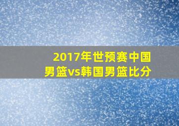 2017年世预赛中国男篮vs韩国男篮比分