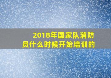 2018年国家队消防员什么时候开始培训的