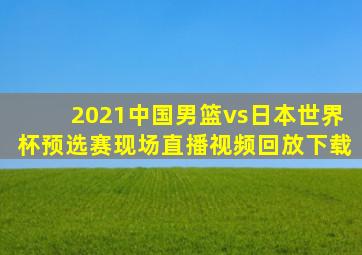 2021中国男篮vs日本世界杯预选赛现场直播视频回放下载