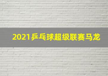 2021乒乓球超级联赛马龙