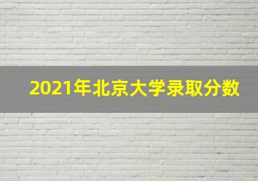 2021年北京大学录取分数