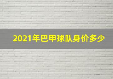 2021年巴甲球队身价多少