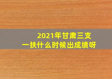 2021年甘肃三支一扶什么时候出成绩呀