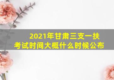 2021年甘肃三支一扶考试时间大概什么时候公布