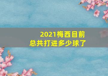 2021梅西目前总共打进多少球了