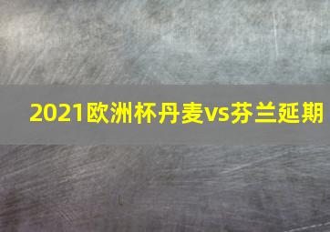 2021欧洲杯丹麦vs芬兰延期