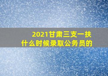 2021甘肃三支一扶什么时候录取公务员的