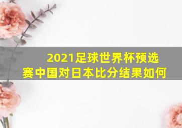 2021足球世界杯预选赛中国对日本比分结果如何