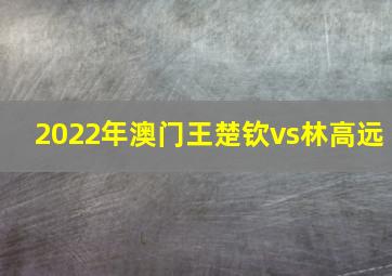 2022年澳门王楚钦vs林高远