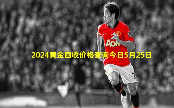 2024黄金回收价格查询今日5月25日